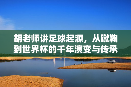 胡老师讲足球起源，从蹴鞠到世界杯的千年演变与传承，胡老师讲足球起源，从蹴鞠到世界杯的千年演变与传承