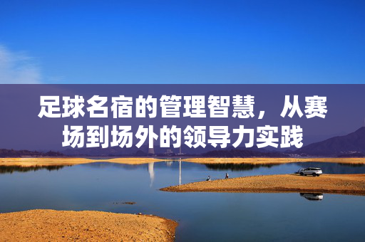 足球名宿的管理智慧，从赛场到场外的领导力实践