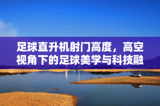 足球直升机射门高度，高空视角下的足球美学与科技融合