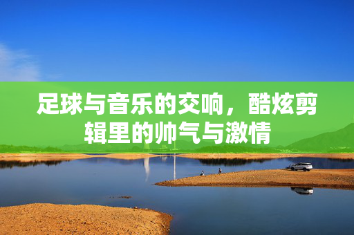 足球与音乐的交响，酷炫剪辑里的帅气与激情