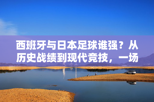西班牙与日本足球谁强？从历史战绩到现代竞技，一场跨越文化与技术的对决