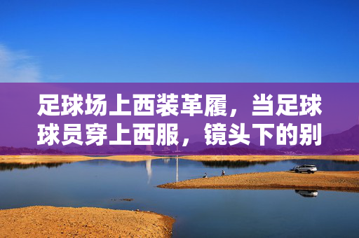 足球场上西装革履，当足球球员穿上西服，镜头下的别样风采与故事