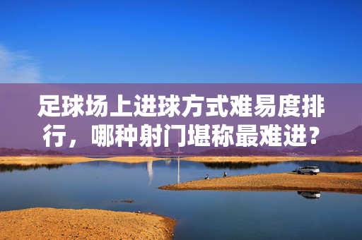 足球场上进球方式难易度排行，哪种射门堪称最难进？