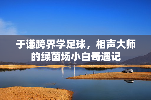 于谦跨界学足球，相声大师的绿茵场小白奇遇记
