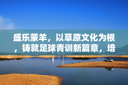 盛乐蒙羊，以草原文化为根，铸就足球青训新篇章，培育新时代足球人才