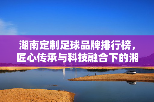 湖南定制足球品牌排行榜，匠心传承与科技融合下的湘域足球新篇章
