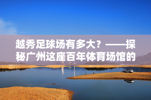 越秀足球场有多大？——探秘广州这座百年体育场馆的规模与魅力