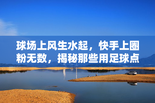 球场上风生水起，快手上圈粉无数，揭秘那些用足球点燃快手热度的网红