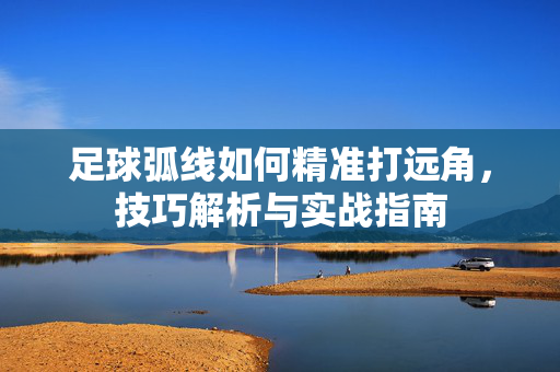 足球弧线如何精准打远角，技巧解析与实战指南