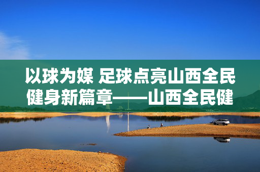 以球为媒 足球点亮山西全民健身新篇章——山西全民健身足球发展纪实