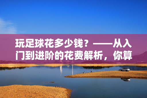 玩足球花多少钱？——从入门到进阶的花费解析，你算过账吗？玩足球花多少钱？——从入门到进阶的花费解析，你算过账吗？