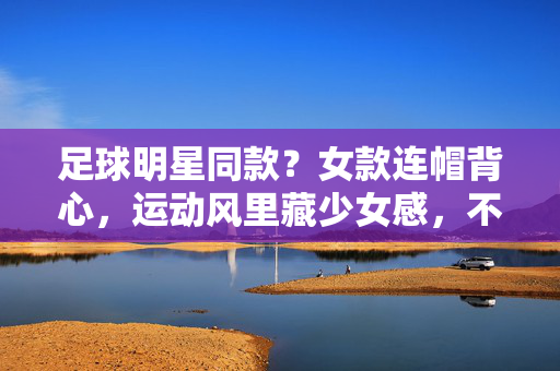 足球明星同款？女款连帽背心，运动风里藏少女感，不止是潮流，更是日常的舒适与时尚