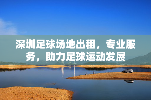深圳足球场地出租，专业服务，助力足球运动发展