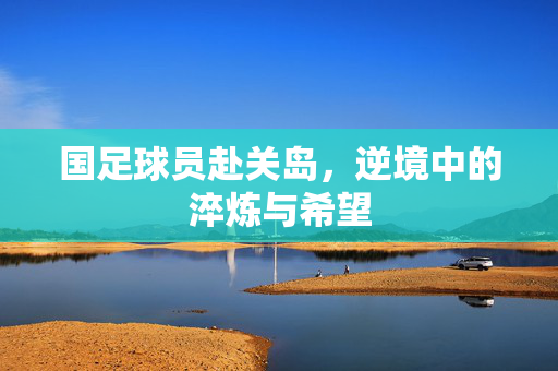 国足球员赴关岛,逆境中的淬炼与希望