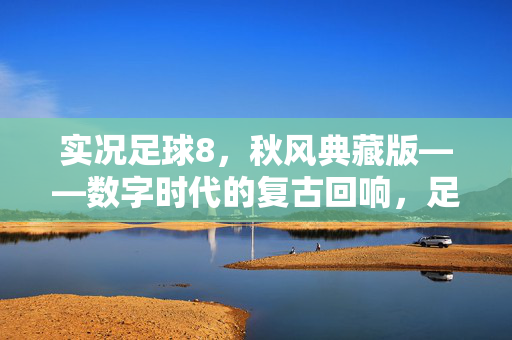 实况足球8，秋风典藏版——数字时代的复古回响，足球情怀的永恒珍藏