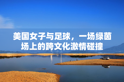美国女子与足球，一场绿茵场上的跨文化激情碰撞