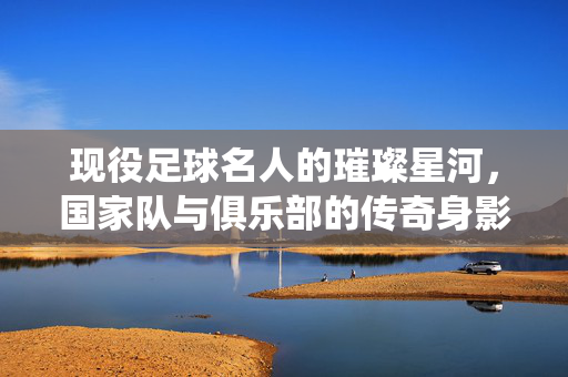 现役足球名人的璀璨星河，国家队与俱乐部的传奇身影及时代印记