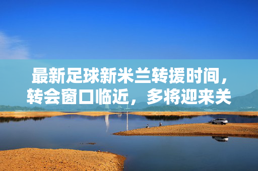 最新足球新米兰转援时间，转会窗口临近，多将迎来关键转会，球队布局引球迷关注，最新足球，新米兰转会窗口临近 多关键转会来袭 球队布局引球迷关注