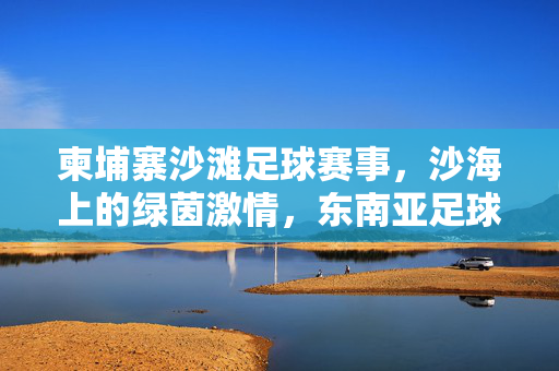 柬埔寨沙滩足球赛事，沙海上的绿茵激情，东南亚足球文化的独特注脚，柬埔寨沙滩足球赛事，沙海上的绿茵激情，东南亚足球文化的独特注脚