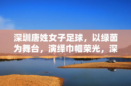 深圳唐姓女子足球，以绿茵为舞台，演绎巾帼荣光，深圳唐姓女子足球，以绿茵为舞台，演绎巾帼荣光
