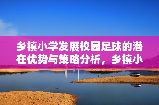 乡镇小学发展校园足球的潜在优势与策略分析，乡镇小学发展校园足球的潜在优势与策略分析