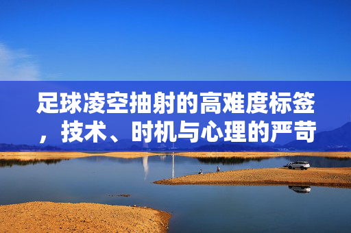 足球凌空抽射的高难度标签，技术、时机与心理的严苛考究