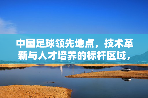 中国足球领先地点，技术革新与人才培养的标杆区域，中国足球领先地点，技术革新与人才培养的标杆区域