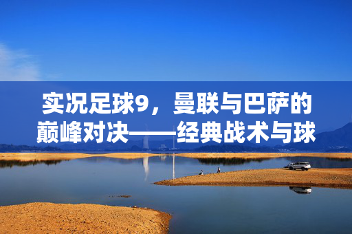 实况足球9，曼联与巴萨的巅峰对决——经典战术与球员魅力的再现，实况足球9，曼联与巴萨的巅峰对决——经典战术与球员魅力的再现