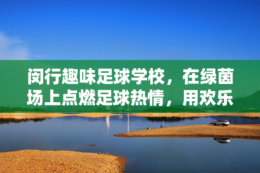 闵行趣味足球学校，在绿茵场上点燃足球热情，用欢乐陪伴孩子成长，闵行趣味足球学校，在绿茵场上点燃足球热情，用欢乐陪伴孩子成长