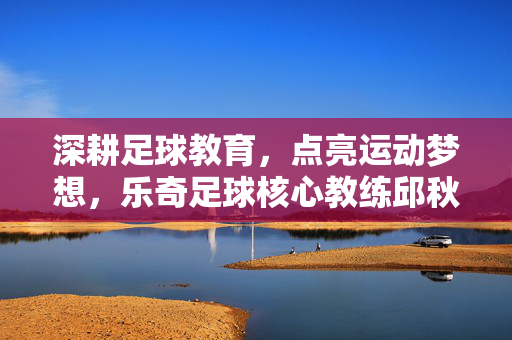 深耕足球教育，点亮运动梦想，乐奇足球核心教练邱秋的育人之路