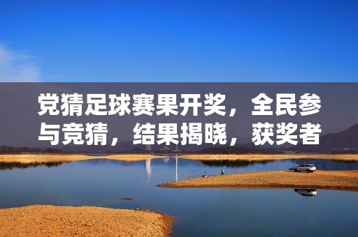 党猜足球赛果开奖，全民参与竞猜，结果揭晓，获奖者喜获奖励，凝聚党心暖人心，党猜足球赛果开奖，全民参与竞猜，结果揭晓，获奖者喜获奖励，凝聚党心暖人心