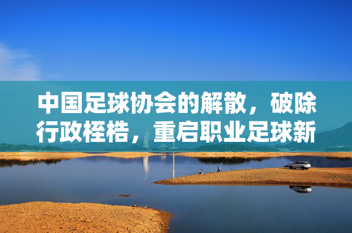 中国足球协会的解散,破除行政桎梏,重启职业足球新纪元,中国足协解散,破除行政桎梏,重启职业足球新纪元