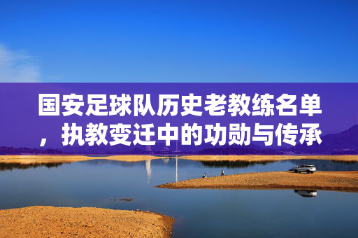 国安足球队历史老教练名单,执教变迁中的功勋与传承,国安足球队历史老教练名单,执教变迁中的功勋与传承