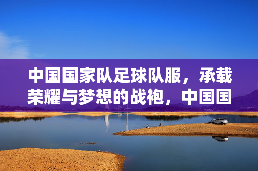中国国家队足球队服，承载荣耀与梦想的战袍，中国国家队足球队服，承载荣耀与梦想的战袍