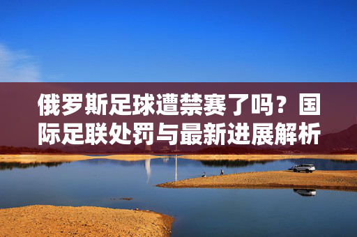 俄罗斯足球遭禁赛了吗？国际足联处罚与最新进展解析，俄罗斯足球遭禁赛了吗？国际足联处罚与最新进展解析