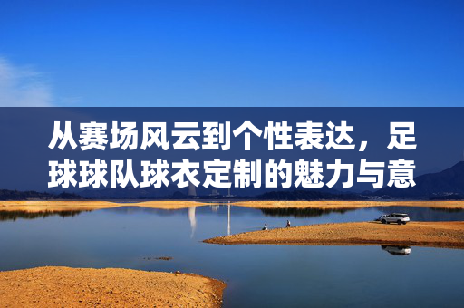 从赛场风云到个性表达，足球球队球衣定制的魅力与意义，从赛场风云到个性表达，足球球队球衣定制的魅力与意义