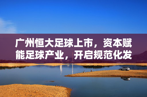 广州恒大足球上市，资本赋能足球产业，开启规范化发展新篇章，广州恒大足球上市，资本赋能足球产业，开启规范化发展新篇章