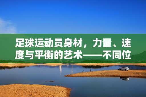 足球运动员身材，力量、速度与平衡的艺术——不同位置与体能需求的深度解析，足球运动员身材，力量、速度与平衡的艺术——不同位置与体能需求的深度解析