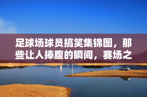 足球场球员搞笑集锦图，那些让人捧腹的瞬间，赛场之外的风趣幽默