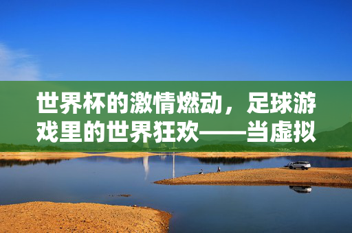世界杯的激情燃动，足球游戏里的世界狂欢——当虚拟赛场点燃现实热忱，世界杯的激情燃动，足球游戏里的世界狂欢——当虚拟赛场点燃现实热忱