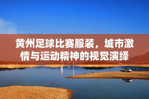 黄州足球比赛服装，城市激情与运动精神的视觉演绎