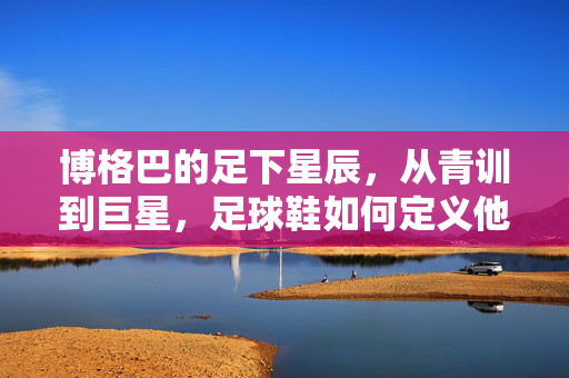 博格巴的足下星辰，从青训到巨星，足球鞋如何定义他的赛场传奇？博格巴的足下星辰，从青训到巨星，足球鞋如何定义他的赛场传奇？