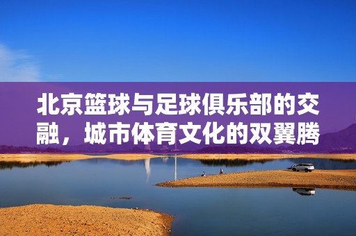 北京篮球与足球俱乐部的交融，城市体育文化的双翼腾飞，北京篮球与足球俱乐部的交融，城市体育文化的双翼腾飞