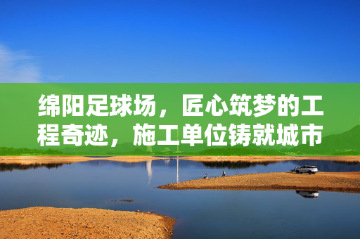 绵阳足球场，匠心筑梦的工程奇迹，施工单位铸就城市体育新地标，绵阳足球场，匠心筑梦的工程奇迹，施工单位铸就城市体育新地标