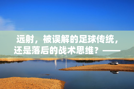 远射，被误解的足球传统，还是落后的战术思维？——从现代足球的视角看远射的存续与价值，远射，被误解的传统还是落后战术？——现代足球视角下的存续与价值