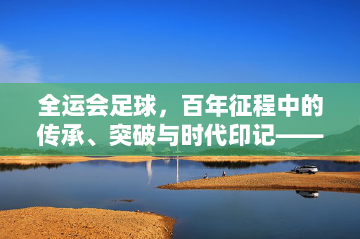 全运会足球，百年征程中的传承、突破与时代印记——从早期探索到现代竞技的演变，全运会足球，百年征程中的传承、突破与时代印记——从早期探索到现代竞技的演变