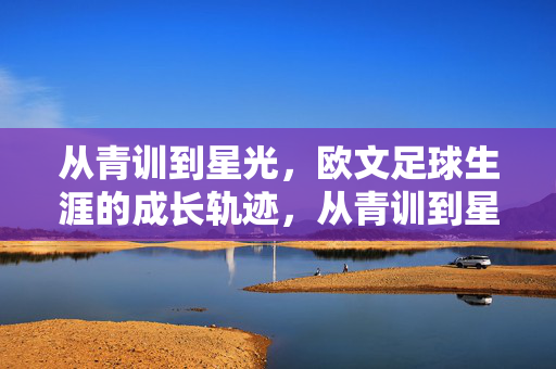 从青训到星光，欧文足球生涯的成长轨迹，从青训到星光，欧文足球生涯的成长轨迹