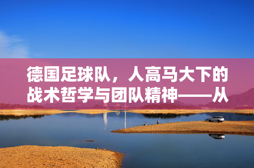 德国足球队，人高马大下的战术哲学与团队精神——从身高优势到整体实力的升华，德国足球队，人高马大下的战术哲学与团队精神——从身高优势到整体实力的升华