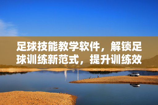 足球技能教学软件，解锁足球训练新范式，提升训练效率与球员能力，足球技能教学软件，解锁足球训练新范式，提升训练效率与球员能力