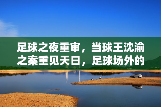 足球之夜重审，当球王沈渝之案重见天日，足球场外的法律风暴如何重塑体育生态？足球之夜重审，当球王沈渝之案重见天日，足球场外的法律风暴如何重塑体育生态？